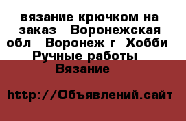 вязание крючком на заказ - Воронежская обл., Воронеж г. Хобби. Ручные работы » Вязание   